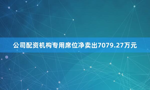 公司配资机构专用席位净卖出7079.27万元