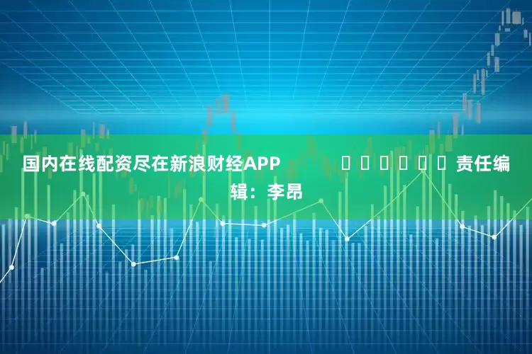 国内在线配资尽在新浪财经APP            						责任编辑：李昂