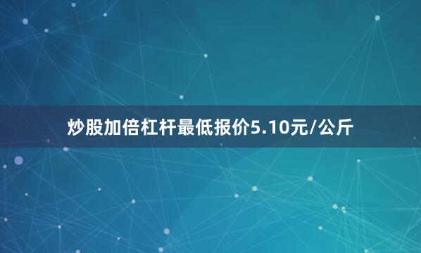 炒股加倍杠杆最低报价5.10元/公斤