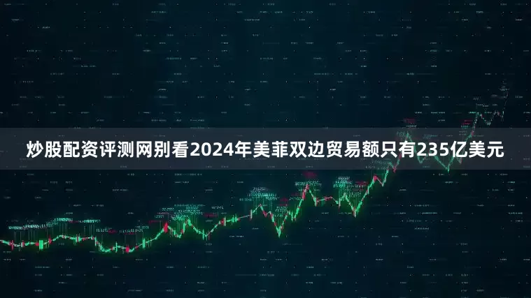 炒股配资评测网别看2024年美菲双边贸易额只有235亿美元