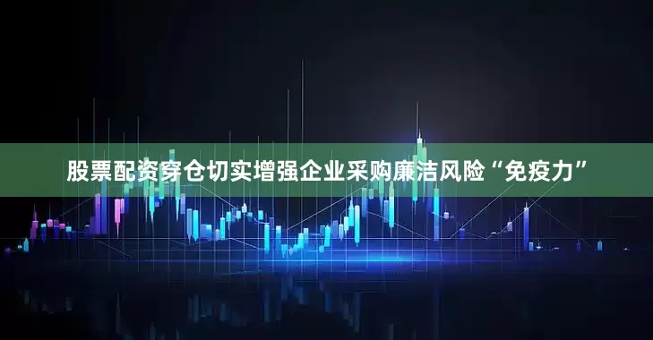 股票配资穿仓切实增强企业采购廉洁风险“免疫力”