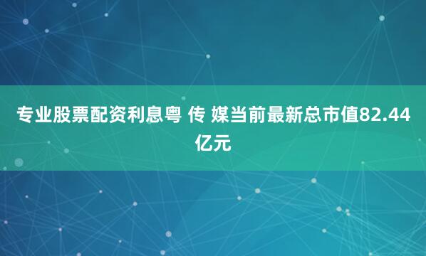 专业股票配资利息粤 传 媒当前最新总市值82.44亿元