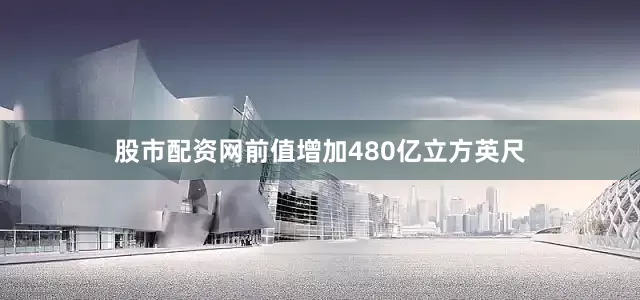 股市配资网前值增加480亿立方英尺