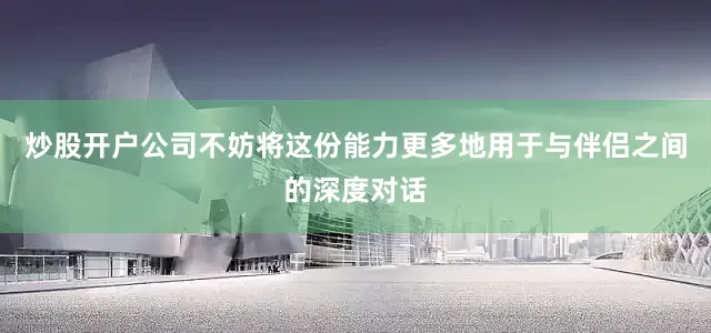 炒股开户公司不妨将这份能力更多地用于与伴侣之间的深度对话