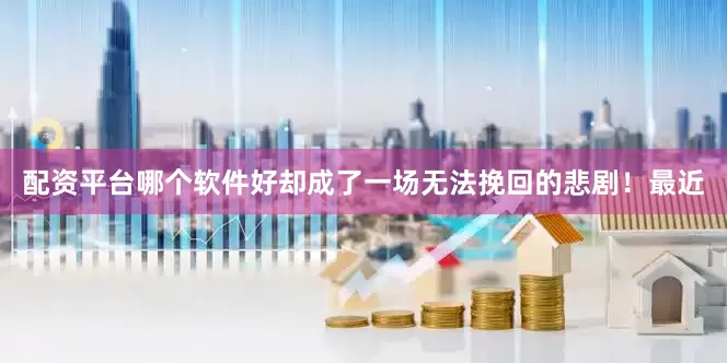 配资平台哪个软件好却成了一场无法挽回的悲剧！最近