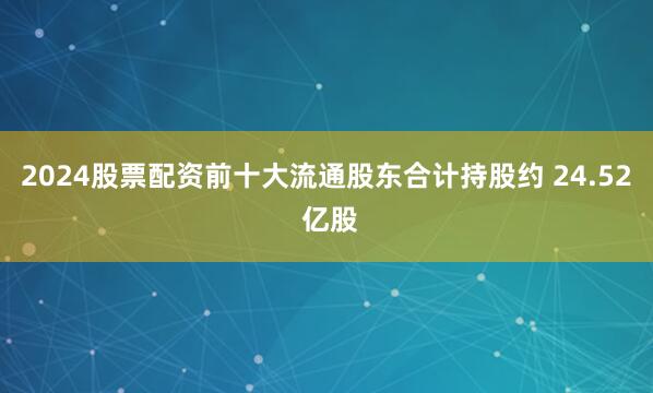 2024股票配资前十大流通股东合计持股约 24.52 亿股
