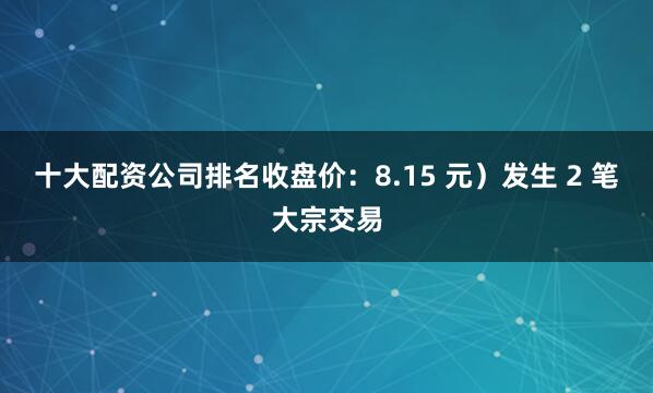 十大配资公司排名收盘价：8.15 元）发生 2 笔大宗交易
