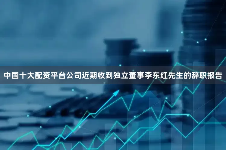 中国十大配资平台公司近期收到独立董事李东红先生的辞职报告