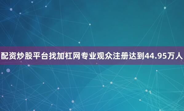 配资炒股平台找加杠网专业观众注册达到44.95万人