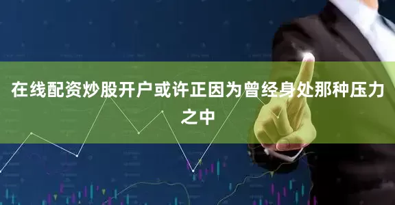 在线配资炒股开户或许正因为曾经身处那种压力之中